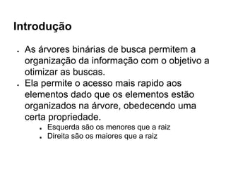 Introdução
● As árvores binárias de busca permitem a
organização da informação com o objetivo a
otimizar as buscas.
● Ela permite o acesso mais rapido aos
elementos dado que os elementos estão
organizados na árvore, obedecendo uma
certa propriedade.
■ Esquerda são os menores que a raiz
■ Direita são os maiores que a raiz
 