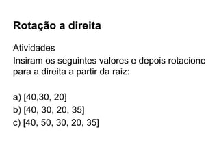 Rotação a direita
Atividades
Insiram os seguintes valores e depois rotacione
para a direita a partir da raiz:
a) [40,30, 20]
b) [40, 30, 20, 35]
c) [40, 50, 30, 20, 35]
 