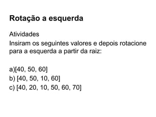 Rotação a esquerda
Atividades
Insiram os seguintes valores e depois rotacione
para a esquerda a partir da raiz:
a)[40, 50, 60]
b) [40, 50, 10, 60]
c) [40, 20, 10, 50, 60, 70]
 