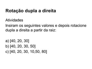 Rotação dupla a direita
Atividades
Insiram os seguintes valores e depois rotacione
dupla a direita a partir da raiz:
a) [40, 20, 30]
b) [40, 20, 30, 50]
c) [40, 20, 30, 10,50, 80]
 