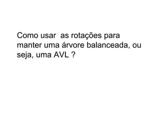 Como usar as rotações para
manter uma árvore balanceada, ou
seja, uma AVL ?
 