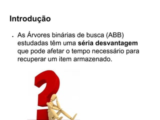 Introdução
● As Árvores binárias de busca (ABB)
estudadas têm uma séria desvantagem
que pode afetar o tempo necessário para
recuperar um item armazenado.
 