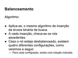 Balanceamento
Algoritmo:
● Aplica-se, o mesmo algoritmo de inserção
da árvore binária de busca.
● A cada inserção, checa-se os nós
ascedentes.
● Caso o nó esteja desbalanceado, existem
quatro diferentes configurações, como
veremos a seguir.
○ Para cada configração, existe uma rotação indicada.
 