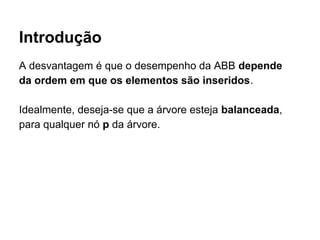Introdução
A desvantagem é que o desempenho da ABB depende
da ordem em que os elementos são inseridos.
Idealmente, deseja-se que a árvore esteja balanceada,
para qualquer nó p da árvore.
 