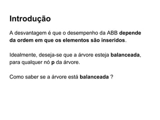 Introdução
A desvantagem é que o desempenho da ABB depende
da ordem em que os elementos são inseridos.
Idealmente, deseja-se que a árvore esteja balanceada,
para qualquer nó p da árvore.
Como saber se a árvore está balanceada ?
 