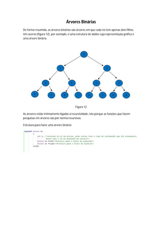 Árvores Binárias
De forma resumida, as árvores binárias são árvores em que cada nó tem apenas dois filhos.
Um acervo (figura 12), por exemplo, é uma estrutura de dados cuja representação gráfica é
uma árvore binária.




                                           Figura 12

As árvores estão intimamente ligadas á recursividade, isto porque as funções que fazem
pesquisas em árvores são por norma recursivas.

Estrutura para fazer uma árvore binária:
 