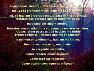 Logo depois, deparei-me com um charco horroroso,  meus pés afundavam em lama fétida e barrenta,  ali, só haviam árvores secas, e para minha surpresa, retratos das pessoas que eu tinha ferido ou  magoado por algum motivo.  Retratos que eu não tinha coragem de encarar os olhos. Alguns, eram pessoas que haviam me ferido profundamente. Pessoas que me enganaram,   e no meu entendimento, haviam me traído.  Nem raiva, nem ódio, nem nada,  só vergonha eu sentia. Como reparar essas árvores?  Como fazê-las renascer?  Como acabar com aquelas mágoas?  04 