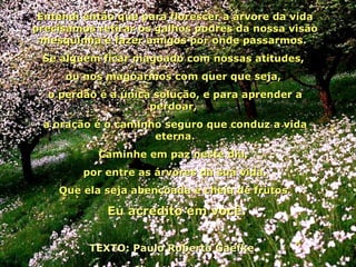 Entendi então que para florescer a árvore da vida precisamos retirar os galhos podres da nossa visão mesquinha e fazer amigos por onde passarmos.  Se alguém ficar magoado com nossas atitudes,  ou nos magoarmos com quer que seja,  o perdão é a única solução, e para aprender a perdoar,  a oração é o caminho seguro que conduz a vida eterna. Caminhe em paz neste dia,  por entre as árvores da sua vida. Que ela seja abençoada e cheia de frutos.   Eu acredito em você.   TEXTO: Paulo Roberto Gaefke  06 