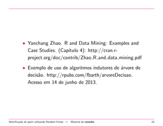 • Yanchang Zhao. R and Data Mining: Examples and
Case Studies. (Cap´
ıtulo 4): http://cran.rproject.org/doc/contrib/Zhao R and data mining.pdf
• Exemplo de uso de algoritmos indutores de ´rvore de
a
decis˜o. http://rpubs.com/fbarth/arvoreDecisao.
a
Acesso em 14 de junho de 2013.

Identiﬁca¸˜o de spam utilizando Random Forest —
ca

Material de consulta

10

 