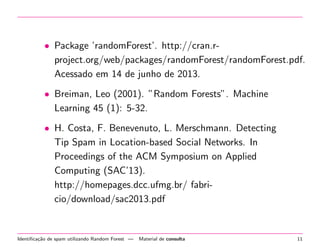 • Package ’randomForest’. http://cran.rproject.org/web/packages/randomForest/randomForest.pdf.
Acessado em 14 de junho de 2013.
• Breiman, Leo (2001). ”Random Forests”. Machine
Learning 45 (1): 5-32.
• H. Costa, F. Benevenuto, L. Merschmann. Detecting
Tip Spam in Location-based Social Networks. In
Proceedings of the ACM Symposium on Applied
Computing (SAC’13).
http://homepages.dcc.ufmg.br/ fabricio/download/sac2013.pdf

Identiﬁca¸˜o de spam utilizando Random Forest —
ca

Material de consulta

11

 
