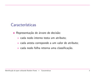 Caracter´
ısticas
• Representa¸˜o de ´rvore de decis˜o:
ca
a
a
cada nodo interno testa um atributo;
cada aresta correponde a um valor de atributo;
cada nodo folha retorna uma classiﬁca¸˜o.
ca

Identiﬁca¸˜o de spam utilizando Random Forest —
ca

Caracter´
ısticas

3

 