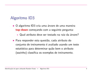 Algoritmo ID3
• O algoritmo ID3 cria uma ´rvore de uma maneira
a
top-down come¸ando com a seguinte pergunta:
c
Qual atributo deve ser testado na raiz da ´rvore?
a
• Para responder esta quest˜o, cada atributo do
a
conjunto de treinamento ´ avaliado usando um teste
e
estat´
ıstico para determinar qu˜o bem o atributo
a
(sozinho) classiﬁca os exemplos de treinamento.

Identiﬁca¸˜o de spam utilizando Random Forest —
ca

Algoritmo ID3

4

 