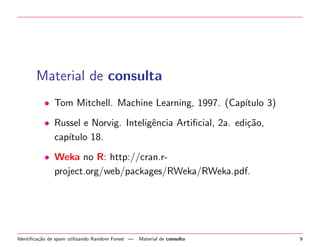 Material de consulta
• Tom Mitchell. Machine Learning, 1997. (Cap´
ıtulo 3)
• Russel e Norvig. Inteligˆncia Artiﬁcial, 2a. edi¸˜o,
e
ca
cap´
ıtulo 18.
• Weka no R: http://cran.rproject.org/web/packages/RWeka/RWeka.pdf.

Identiﬁca¸˜o de spam utilizando Random Forest —
ca

Material de consulta

9

 