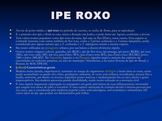IPE ROXO Árvore de porte médio, o  ipê-roxo  no período do outono, se enche de flores, para se reproduzir. É o primeiro dos ipês a florir no ano, inicia a floração em Junho, e pode durar até Agosto, conforme a árvore. Tem vários nomes populares como Ipê-roxo-da-mata, Ipê-una ou Pau D'arco, entre outros. Esta espécie se confunde bastante com outras também de flor roxa, como a  Tabebuia avellanedae  e a  Tabebuia heptaphylla , sendo considerado por alguns autores que a  T. avellanedae  e a  T. impetiginosa  seriam a mesma espécie. São muito utilizadas no  paisagismo  urbano, por sua beleza e desenvolvimento rápido. Outros nomes vulgares: caboré, guaraíba, ipê (RJ,SC), ipê-de-flor-roxa, ipê-piranga, ipê-preto (RJ,RS), ipê-rosa (MG), ipê-roxo-anão (SP), ipê-uva, pau-d’arco (BA), pau-d’arco-rosa (BA), pau-d’arco-roxo (BA,MG) peúva (MS) e piúva (MS,MT). Na  Argentina , lapacho e no  Paraguai , lapacho negro.a maioria das espécies são encontradas no sudoeste paraense, na área do municipio Altamirense, e na maior floresta de ipês do Brasil, a floresta do MACAPICHI. [ editar ] Características gerais Madeira muito pesada, impermeável, resistente ao ataque de organismos  xilófagos  e muito dura ao corte, cerne pardo acastanhado ou pardo-alva-claro, geralmente uniforme, às vezes com reflexos esverdeados, textura fina a média, uniforme, grã direita ou revessa, superfície pouco lustrosa e medianamente lisa ao tato; cheiro e gosto imperceptíveis. Sua madeira apresenta grande durabilidade, sendo muito utilizada na construção civil. É uma espécie largamente empregada no paisagismo em geral, pela beleza de suas inflorescências arroxeadas que surgem nos meses de julho a setembro. É uma espécie ameaçada de extinção devido à intensa procura por sua casca, que é considerada pela medicina popular como anticancerígena, anti-reumática e antianêmica. Há varios tipos de ipê, que podem ser diferenciados pela folhas. 
