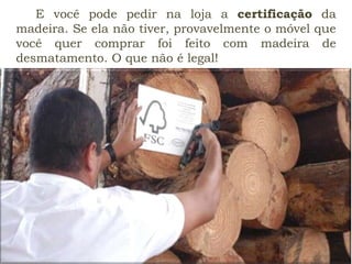 E você pode pedir na loja a certificação da
madeira. Se ela não tiver, provavelmente o móvel que
você quer comprar foi feito com madeira de
desmatamento. O que não é legal!
 