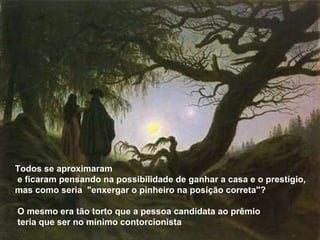 Todos se aproximaram e ficaram pensando na possibilidade de ganhar a casa e o prestígio, mas como seria  "enxergar o pinheiro na posição correta"? O mesmo era tão torto que a pessoa candidata ao prêmio teria que ser no mínimo contorcionista 
