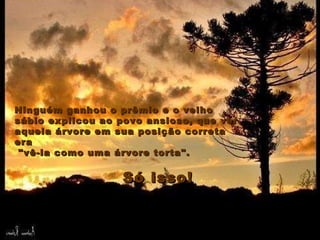 Ninguém ganhou o prêmio e o velho sábio explicou ao povo ansioso, que ver aquela árvore em sua posição correta era "vê-la como uma árvore torta".  Só isso! Ninguém ganhou o prêmio e o velho sábio explicou ao povo ansioso, que ver aquela árvore em sua posição correta era "vê-la como uma árvore torta".  Só isso! 