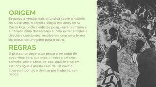 ORIGEM
Segundo a versão mais difundida sobre a história
do arvorismo, o esporte surgiu nos anos 80 na
Costa Rica, onde cientistas pesquisavam a fauna e
a flora de cima das árvores e, para evitar subidas e
descidas constantes, resolveram criar uma forma
de passar de um galho para o outro.
REGRAS
O praticante deve estar preso a um cabo de
segurança para que escale redes e árvores,
caminhe sobre cabos de aço, equilibre-se em
estribos (iguais aos da cela de um cavalo),
atravesse pontes e deslize por tirolesas, sem
riscos.
 