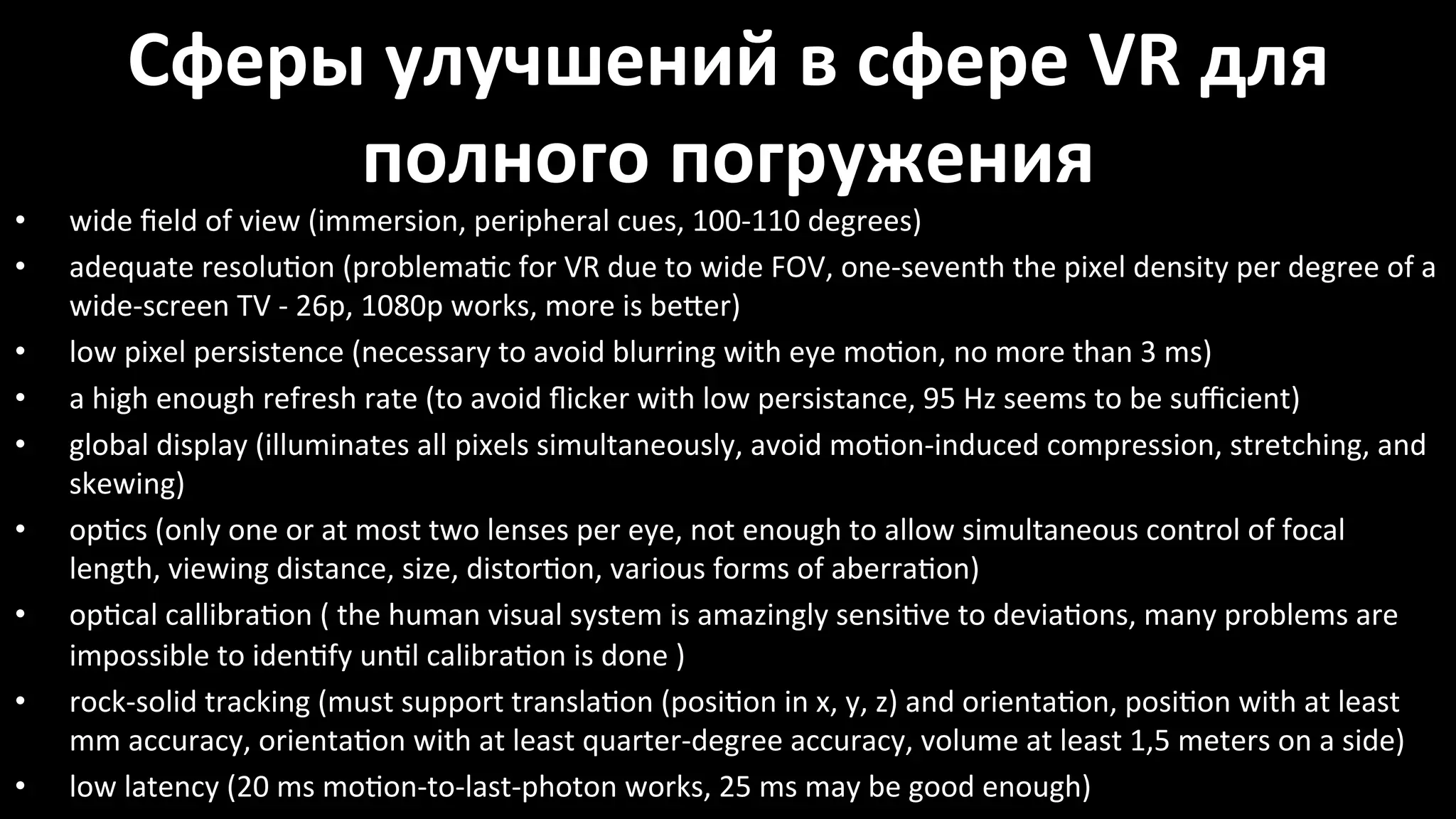 Сферы*улучшений*в*сфере*VR*для*
полного*погружения%
•  wide%ﬁeld%of%view%(immersion,%peripheral%cues,%100Y110%degrees)%
•  adequate%resolu~on%(problema~c%for%VR%due%to%wide%FOV,%oneYseventh%the%pixel%density%per%degree%of%a%
wideYscreen%TV%Y%26p,%1080p%works,%more%is%beêer)%
•  low%pixel%persistence%(necessary%to%avoid%blurring%with%eye%mo~on,%no%more%than%3%ms)%
•  a%high%enough%refresh%rate%(to%avoid%ﬂicker%with%low%persistance,%95%Hz%seems%to%be%suﬃcient)%
•  global%display%(illuminates%all%pixels%simultaneously,%avoid%mo~onYinduced%compression,%stretching,%and%
skewing)%
•  op~cs%(only%one%or%at%most%two%lenses%per%eye,%not%enough%to%allow%simultaneous%control%of%focal%
length,%viewing%distance,%size,%distor~on,%various%forms%of%aberra~on)%
•  op~cal%callibra~on%(%the%human%visual%system%is%amazingly%sensi~ve%to%devia~ons,%many%problems%are%
impossible%to%iden~fy%un~l%calibra~on%is%done%)%%
•  rockYsolid%tracking%(must%support%transla~on%(posi~on%in%x,%y,%z)%and%orienta~on,%posi~on%with%at%least%
mm%accuracy,%orienta~on%with%at%least%quarterYdegree%accuracy,%volume%at%least%1,5%meters%on%a%side)%
•  low%latency%(20%ms%mo~onYtoYlastYphoton%works,%25%ms%may%be%good%enough)%
 