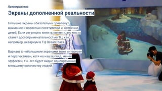 Большие экраны обязательно привлекут
внимание и взрослых посетителей и, особенно,
детей. Если регулярно менять контент, это место
станет достопримечательностью ТЦ, как,
например, аквариум в ТЦ Ocean Plaza.
Вариант с небольшими экранами тоже интересен
и перспективен, хотя на наш взгляд, менее
эффектен, т.к. его будет видно одновременно
меньшему количеству людей.
Экраны дополненной реальности
Преимущества
 