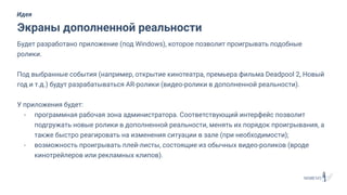Будет разработано приложение (под Windows), которое позволит проигрывать подобные
ролики.
Под выбранные события (например, открытие кинотеатра, премьера фильма Deadpool 2, Новый
год и т.д.) будут разрабатываться AR-ролики (видео-ролики в дополненной реальности).
У приложения будет:
- программная рабочая зона администратора. Соответствующий интерфейс позволит
подгружать новые ролики в дополненной реальности, менять их порядок проигрывания, а
также быстро реагировать на изменения ситуации в зале (при необходимости);
- возможность проигрывать плей-листы, состоящие из обычных видео-роликов (вроде
кинотрейлеров или рекламных клипов).
Экраны дополненной реальности
Идея
 