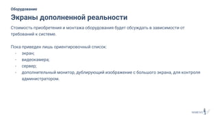 Стоимость приобретения и монтажа оборудования будет обсуждать в зависимости от
требований к системе.
Пока приведен лишь ориентировочный список:
- экран;
- видеокамера;
- сервер;
- дополнительный монитор, дублирующий изображение с большого экрана, для контроля
администратором.
Экраны дополненной реальности
Оборудование
 