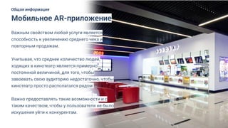 Важным свойством любой услуги является
способность к увеличению среднего чека и
повторным продажам.
Учитывая, что среднее количество людей,
ходящих в кинотеатр является примерно
постоянной величиной, для того, чтобы
завоевать свою аудиторию недостаточно, чтобы
кинотеатр просто располагался рядом.
Важно предоставлять такие возможности и с
таким качеством, чтобы у пользователя не было
искушения уйти к конкурентам.
Мобильное AR-приложение
Общая информация
 