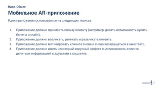 Идея приложения основывается на следующих тезисах:
1. Приложение должно приносить пользу клиенту (например, давать возможность купить
билеты онлайн);
2. Приложение должно вовлекать, увлекать и развлекать клиента.
3. Приложение должно мотивировать клиента снова и снова возвращаться в кинотеатр.
4. Приложение должно иметь некоторый вирусный эффект и мотивировать клиента
делиться информацией с друзьями в соц.сетях.
Мобильное AR-приложение
Идея. Общее
 