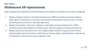 Будет разработано мобильное приложение для кинотеатра, состоящее из 3 основных модулей.
1. Модуль продажи билетов, синхронизированный с CRM-системой кинотеатра. Модуль
будет давать возможность смотреть расписание кинопоказов, покупать билет онлайн,
просматривать описания и трейлеры фильмов.
2. Модуль программы лояльности. Модуль также будет синхронизироваться с CRM-
системой. Будет реализована система скидок, бонусов и других поощрений клиентов.
3. Модуль дополненной реальности. Этот модуль будет работать над дополнительным
вовлечением клиентов в жизнь и события кинотеатра, будет способствовать повторным
посещениям и увеличению длины среднего чека.
Мобильное AR-приложение
Идея. Общее
 
