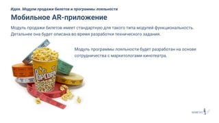 Модуль продажи билетов имеет стандартную для такого типа модулей функциональность.
Детальнее она будет описана во время разработки технического задания.
Мобильное AR-приложение
Идея. Модули продажи билетов и программы лояльности
Модуль программы лояльности будет разработан на основе
сотрудничества с маркетологами кинотеатра.
 