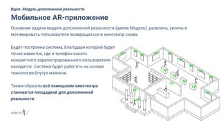 Основная задача модуля дополненной реальности (далее Модуль): развлечь, увлечь и
мотивировать пользователя возвращаться в кинотеатр снова.
Будет построена система, благодаря которой будет
точно известно, где и телефон какого
конкретного зарегистрированного пользователя
находится. Система будет работать на основе
технологии блутуз маячков.
Таким образом всё помещение кинотеатра
становится площадкой для дополненной
реальности.
Мобильное AR-приложение
Идея. Модуль дополненной реальности
 
