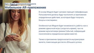 В основу Модуля будет заложен принцип геймификации.
Пользователи должны будут выполнять в приложении
определенные действия, за которые будут получать
бонусы и экспириенс.
Особенностью Модуля будет возможность работы как в
режиме одиночной игры (скоротать время), так и в
режиме мультиплеера (режим Событий, собирающий
посетителей в определенное время вместе).
Также в приложении предполагается внутриигровая
валюта, помогающая достигать бОльшего успеха.
Мобильное AR-приложение
Идея. Модуль дополненной реальности
 