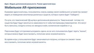В режиме одиночной игры, пользователь сквозь камеру своего мобильного устройства сможет
видеть в помещении кинотеатра различных существ, которых нужно будет “победить”.
По-сути, это тематический 3Д-шутер в дополненной реальности. Тематический - потому что
существа будут будут меняться в зависимости от события/премьеры/мероприятия. Это могут
быть миньоны, солдаты-клоны из звездных войн, космические корабли и т.д.
Персонажи будут отстреливаться/давать сдачи, из-за чего пользователь будет терять “жизни”,
которые можно будет восстановить, пополнив запас игровой валюты.
Во время игры у пользователя будут заканчиваться патроны, которые он сможет также
восстановить, пополнив запас игровой валюты.
Мобильное AR-приложение
Идея. Модуль дополненной реальности. Режим одиночной игры
 