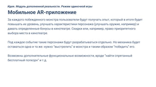 За каждого побежденного монстра пользователи будут получать опыт, который в итоге будет
повышать их уровень, улучшать характеристики персонажа (улучшать оружие, например) и
давать определенные бонусы в кинотеатре. Скидки или, например, право приоритетного
выбора места в кинотеатре.
Под каждое событие такие персонажи будут разрабатываться отдельно. Но механика будет
оставаться одна и та же: нужно “выстрелить” в монстра и таким образом “победить” его.
Возможны дополнительные функциональные возможности, вроде “найти спрятанный
бесплатный попкорн” и т.д.
Мобильное AR-приложение
Идея. Модуль дополненной реальности. Режим одиночной игры
 