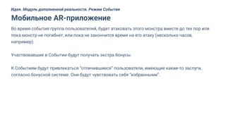 Во время события группа пользователей, будет атаковать этого монстра вместе до тех пор или
пока монстр не погибнет, или пока не закончится время на его атаку (несколько часов,
например).
Участвовавшие в Событии будут получать экстра бонусы.
К Событиям будут привлекаться “отличившиеся” пользователи, имеющие какие-то заслуги,
согласно бонусной системе. Они будут чувствовать себя “избранными”.
Мобильное AR-приложение
Идея. Модуль дополненной реальности. Режим События
 
