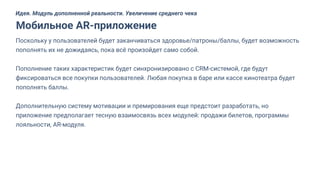 Поскольку у пользователей будет заканчиваться здоровье/патроны/баллы, будет возможность
пополнять их не дожидаясь, пока всё произойдет само собой.
Пополнение таких характеристик будет синхронизировано с CRM-системой, где будут
фиксироваться все покупки пользователей. Любая покупка в баре или кассе кинотеатра будет
пополнять баллы.
Дополнительную систему мотивации и премирования еще предстоит разработать, но
приложение предполагает тесную взаимосвязь всех модулей: продажи билетов, программы
лояльности, AR-модуля.
Мобильное AR-приложение
Идея. Модуль дополненной реальности. Увеличение среднего чека
 