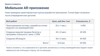 Мобильное AR-приложение
Сроки и стоимость
Ниже приведена ориентировочная оценка разработки приложения. Точная будет возможно
после утверждения всех деталей.
Вид работ Срок, раб.дни /чел Стоимость, $
Проектирование системы, разработка логики
модулей и их взаимодействия
20 (~1 мес.) 4 000
Создание модулей продажи билетов и
программы лояльности, связь с CRM
40 (~2 мес) 20 000
Создание AR-модуля 60 (~3 мес) 40 000
Всего* ~5-6 мес 64 000
*важно понимать, что в зависимости от деталей, заложенных в логику взаимодействия, бюджет может
измениться как в большую сторону, так и в меньшую.
 