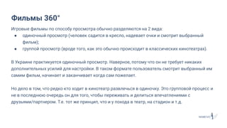 Игровые фильмы по способу просмотра обычно разделяются на 2 вида:
● одиночный просмотр (человек садится в кресло, надевает очки и смотрит выбранный
фильм);
● группой просмотр (вроде того, как это обычно происходит в классических кинотеатрах).
В Украине практикуется одиночный просмотр. Наверное, потому что он не требует никаких
дополнительных усилий для настройки. В таком формате пользователь смотрит выбранный им
самим фильм, начинает и заканчивает когда сам пожелает.
Но дело в том, что редко кто ходит в кинотеатр развлечься в одиночку. Это групповой процесс и
не в последнюю очередь он для того, чтобы переживать и делиться впечатлениями с
друзьями/партнером. Т.е. тот же принцип, что и у похода в театр, на стадион и т.д.
Фильмы 360°
 