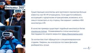 Существующие кинотеатры для группового просмотра больше
известны как 9D VR аттракционы. Если удастся избежать
ассоциаций с курортными аттракционами, возможно, есть
смысл посмотреть в эту сторону. Как вариант: симбиоз 4DX
кинотеатра и VR.
В качестве примера существует подобный кинотеатр в Китае:
ссылка на статью. Упоминаемый в статье кинотеатр в
Амстердаме 6го апреля закрылся: https://thevrcinema.com/.
За контентом стоит обращаться к специализированным
студиям. Уверены, вы в вопросах поставки фильмов
разбираетесь лучше.
Фильмы 360°
 