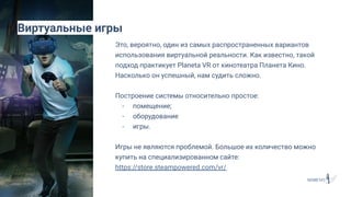 Это, вероятно, один из самых распространенных вариантов
использования виртуальной реальности. Как известно, такой
подход практикует Planeta VR от кинотеатра Планета Кино.
Насколько он успешный, нам судить сложно.
Построение системы относительно простое:
- помещение;
- оборудование
- игры.
Игры не являются проблемой. Большое их количество можно
купить на специализированном сайте:
https://store.steampowered.com/vr/
Виртуальные игры
 