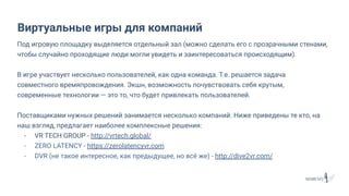 Под игровую площадку выделяется отдельный зал (можно сделать его с прозрачными стенами,
чтобы случайно проходящие люди могли увидеть и заинтересоваться происходящим).
В игре участвует несколько пользователей, как одна команда. Т.е. решается задача
совместного времяпровождения. Экшн, возможность почувствовать себя крутым,
современные технологии — это то, что будет привлекать пользователей.
Поставщиками нужных решений занимается несколько компаний. Ниже приведены те кто, на
наш взгляд, предлагает наиболее комплексные решения:
- VR TECH GROUP - http://vrtech.global/
- ZERO LATENCY - https://zerolatencyvr.com
- DVR (не такое интересное, как предыдущее, но всё же) - http://dive2vr.com/
Виртуальные игры для компаний
 
