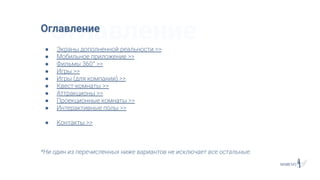 ОглавлениеОглавление
● Экраны дополненной реальности >>
● Мобильное приложение >>
● Фильмы 360° >>
● Игры >>
● Игры (для компании) >>
● Квест-комнаты >>
● Аттракционы >>
● Проекционные комнаты >>
● Интерактивные полы >>
● Контакты >>
*Ни один из перечисленных ниже вариантов не исключает все остальные.
 