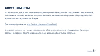На наш взгляд, такой вид развлечения ориентирован на любителей классических квест-комнат,
как вариант немного изменить антураж. Вероятно, возможна кооперация с операторами квест
комнат для тестирования этой идеи.
Вот пример франшизы: http://virtual.q-house.ru/franchise/
Учитывая, что квесты — лишь программное обеспечение; наличие оборудования (шлемов)
сделает внедрение такого вида развлечения довольно быстрым и простым.
Квест-комнаты
 