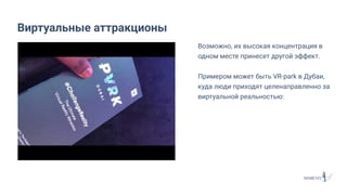 Возможно, их высокая концентрация в
одном месте принесет другой эффект.
Примером может быть VR-park в Дубаи,
куда люди приходят целенаправленно за
виртуальной реальностью:
Виртуальные аттракционы
 