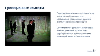 Проекционная комната - это комната, на
стены которой проецируется
изображение со связанных в единую
систему нескольких проекторов.
Система может дополняться камерами
захвата движения, которые дают
обратную связь и помогают системе
взаимодействовать с посетителями.
Проекционные комнаты
 