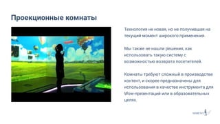 Технология не новая, но не получившая на
текущий момент широкого применения.
Мы также не нашли решения, как
использовать такую систему с
возможностью возврата посетителей.
Комнаты требуют сложный в производстве
контент, и скорее предназначены для
использования в качестве инструмента для
Wow-презентаций или в образовательных
целях.
Проекционные комнаты
 
