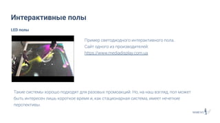 Интерактивные полы
Пример светодиодного интерактивного пола.
Сайт одного из производителей:
https://www.mediadisplay.com.ua
LED полы
Такие системы хорошо подходят для разовых промоакций. Но, на наш взгляд, пол может
быть интересен лишь короткое время и, как стационарная система, имеет нечеткие
перспективы.
 