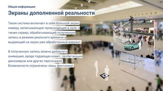 Такая система включает в себя большой экран,
камеру, записывающую происходящее в зале, а
также сервер, обрабатывающий полученную
запись в режиме реального времени и
выдающий на экран уже обработанный вариант.
В полученную запись можно добавлять
анимацию, вроде падающих комет, пробегающих
динозавров или других персонажей.
Возможности ограничены лишь фантазией.
Экраны дополненной реальности
Общая информация
 