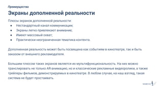 Плюсы экранов дополненной реальности:
● Нестандартный канал коммуникации;
● Экраны легко привлекают внимание;
● Имеют массовый охват;
● Практически неограниченная тематика контента.
Дополненная реальность может быть посвящена как событиям в кинотеатре, так и быть
заказом от внешнего рекламодателя.
Большим плюсом таких экранов является их мультифункциональность. На них можно
транслировать не только AR-анимацию, но и классические рекламные видеоролики, а также
трейлеры фильмов, демонстрируемых в кинотеатре. В любом случае, на наш взгляд, такая
система не будет простаивать.
Экраны дополненной реальности
Преимущества
 