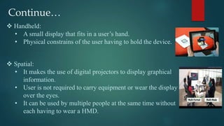 Continue…
 Handheld:
• A small display that fits in a user’s hand.
• Physical constrains of the user having to hold the device.
 Spatial:
• It makes the use of digital projectors to display graphical
information.
• User is not required to carry equipment or wear the display
over the eyes.
• It can be used by multiple people at the same time without
each having to wear a HMD.
 